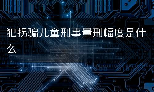 犯拐骗儿童刑事量刑幅度是什么