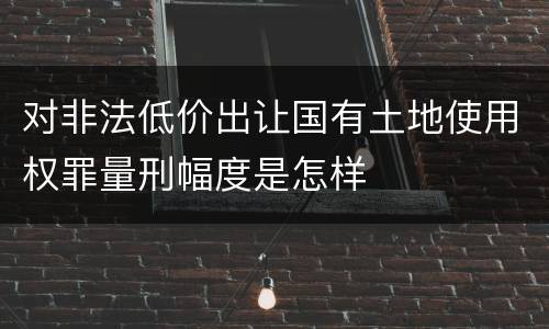 对非法低价出让国有土地使用权罪量刑幅度是怎样