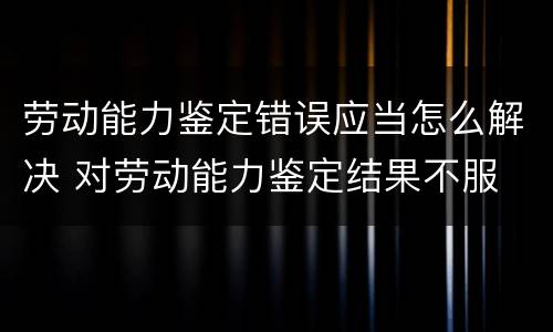 劳动能力鉴定错误应当怎么解决 对劳动能力鉴定结果不服