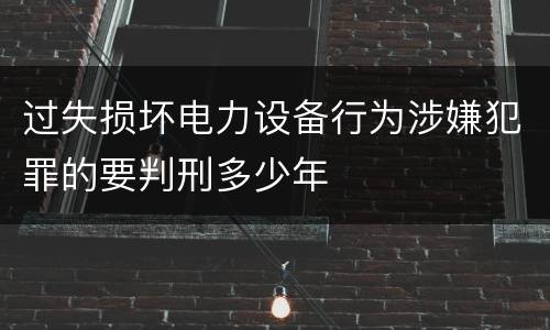 过失损坏电力设备行为涉嫌犯罪的要判刑多少年