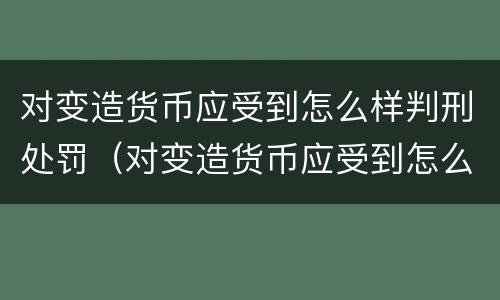 对变造货币应受到怎么样判刑处罚（对变造货币应受到怎么样判刑处罚呢）
