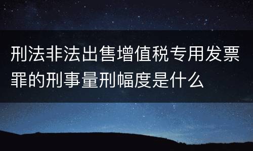 刑法非法出售增值税专用发票罪的刑事量刑幅度是什么