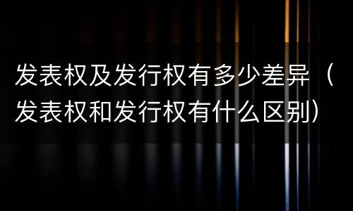 发表权及发行权有多少差异(发表权和发行权有什么区别)