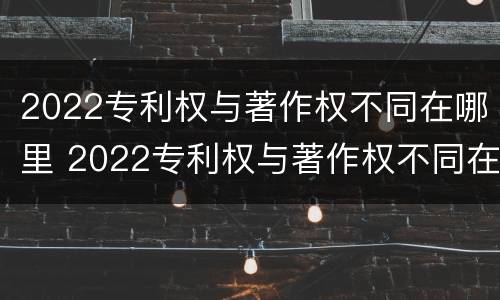 2022专利权与著作权不同在哪里 2022专利权与著作权不同在哪里办理