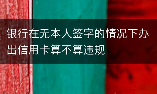 银行在无本人签字的情况下办出信用卡算不算违规