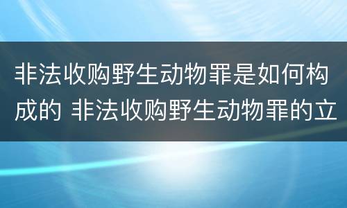 非法收购野生动物罪是如何构成的 非法收购野生动物罪的立案标准