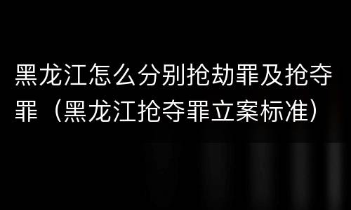 黑龙江怎么分别抢劫罪及抢夺罪（黑龙江抢夺罪立案标准）