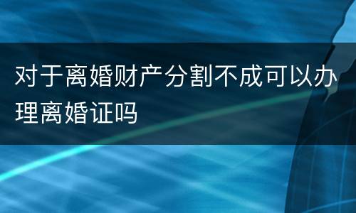 对于离婚财产分割不成可以办理离婚证吗