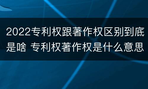 2022专利权跟著作权区别到底是啥 专利权著作权是什么意思