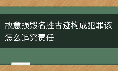 故意损毁名胜古迹构成犯罪该怎么追究责任