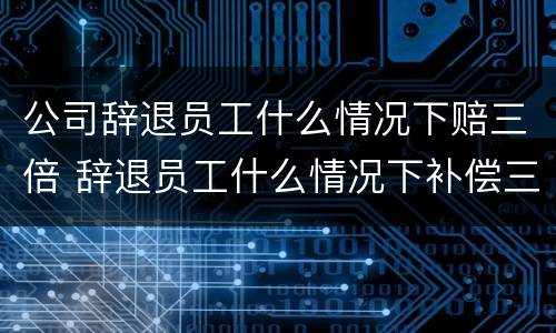 公司辞退员工什么情况下赔三倍 辞退员工什么情况下补偿三倍