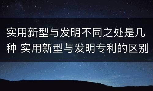 实用新型与发明不同之处是几种 实用新型与发明专利的区别有哪些