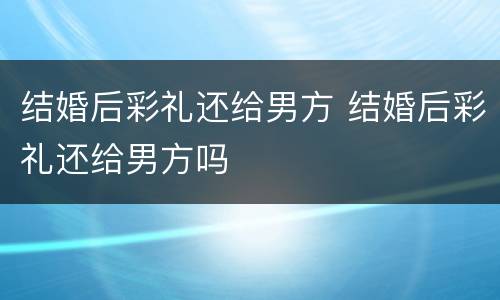 结婚后彩礼还给男方 结婚后彩礼还给男方吗