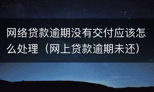 网络贷款逾期没有交付应该怎么处理（网上贷款逾期未还）