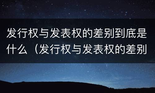 发行权与发表权的差别到底是什么（发行权与发表权的差别到底是什么原因）