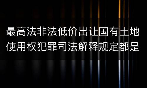 最高法非法低价出让国有土地使用权犯罪司法解释规定都是什么