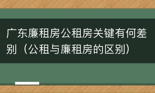 广东廉租房公租房关键有何差别（公租与廉租房的区别）