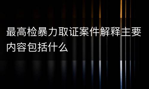 最高检暴力取证案件解释主要内容包括什么