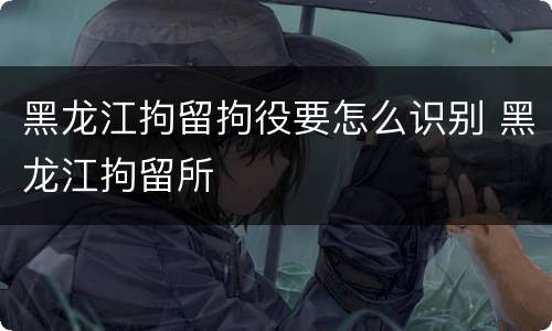 黑龙江拘留拘役要怎么识别 黑龙江拘留所