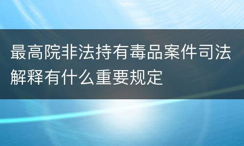 最高院非法持有毒品案件司法解释有什么重要规定