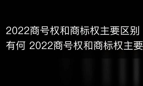 2022商号权和商标权主要区别有何 2022商号权和商标权主要区别有何不同