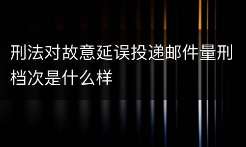 刑法对故意延误投递邮件量刑档次是什么样
