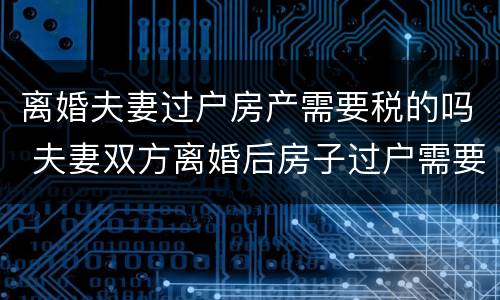 离婚夫妻过户房产需要税的吗 夫妻双方离婚后房子过户需要什么税
