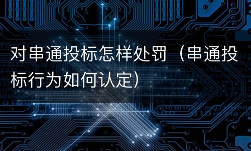 对串通投标怎样处罚（串通投标行为如何认定）