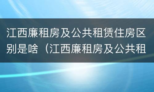 江西廉租房及公共租赁住房区别是啥（江西廉租房及公共租赁住房区别是啥啊）