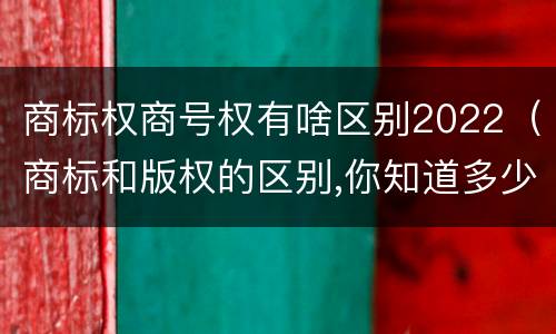 商标权商号权有啥区别2022（商标和版权的区别,你知道多少?）