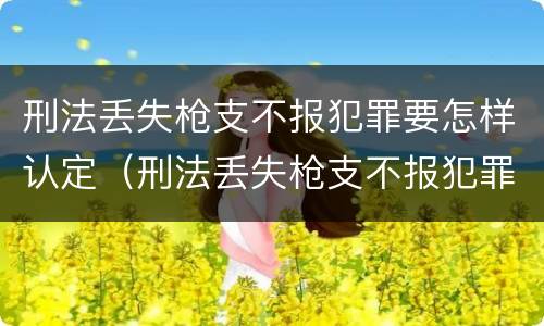 刑法丢失枪支不报犯罪要怎样认定（刑法丢失枪支不报犯罪要怎样认定呢）