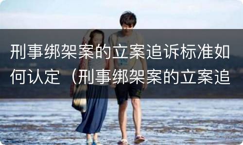 刑事绑架案的立案追诉标准如何认定（刑事绑架案的立案追诉标准如何认定）
