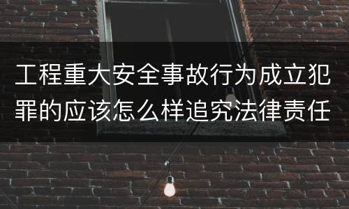 工程重大安全事故行为成立犯罪的应该怎么样追究法律责任