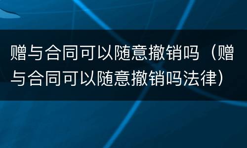 赠与合同可以随意撤销吗（赠与合同可以随意撤销吗法律）