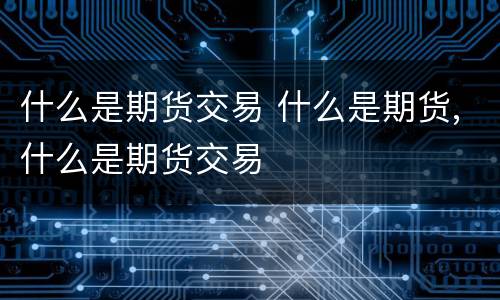 什么是期货交易 什么是期货,什么是期货交易
