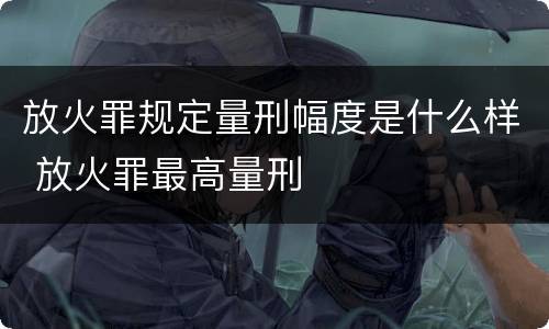 放火罪规定量刑幅度是什么样 放火罪最高量刑