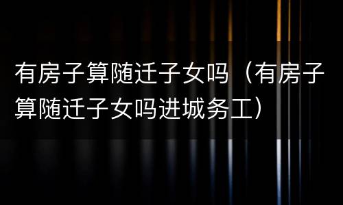有房子算随迁子女吗（有房子算随迁子女吗进城务工）