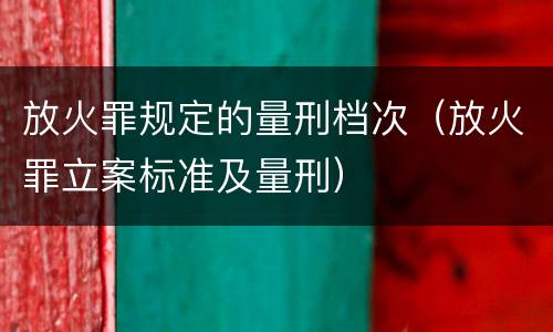 放火罪规定的量刑档次（放火罪立案标准及量刑）