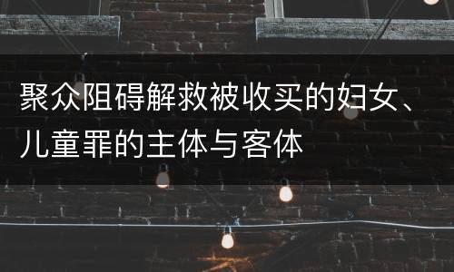 聚众阻碍解救被收买的妇女、儿童罪的主体与客体