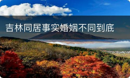 吉林同居事实婚姻不同到底
