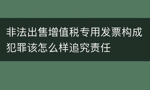 非法出售增值税专用发票构成犯罪该怎么样追究责任