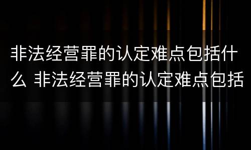 非法经营罪的认定难点包括什么 非法经营罪的认定难点包括什么