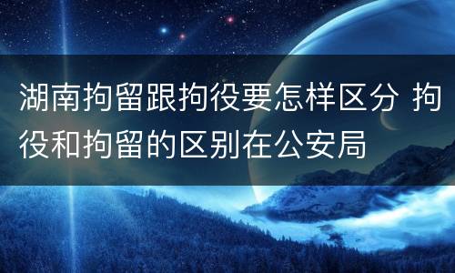 湖南拘留跟拘役要怎样区分 拘役和拘留的区别在公安局