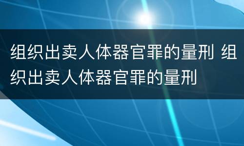 组织出卖人体器官罪的量刑 组织出卖人体器官罪的量刑