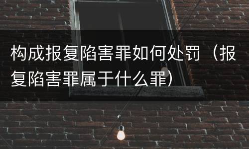 构成报复陷害罪如何处罚（报复陷害罪属于什么罪）