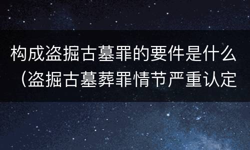 构成盗掘古墓罪的要件是什么（盗掘古墓葬罪情节严重认定）