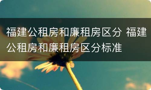 福建公租房和廉租房区分 福建公租房和廉租房区分标准