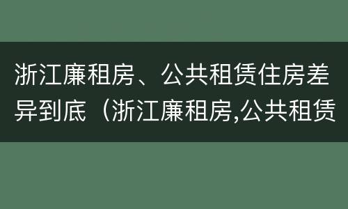 浙江廉租房、公共租赁住房差异到底（浙江廉租房,公共租赁住房差异到底多少）