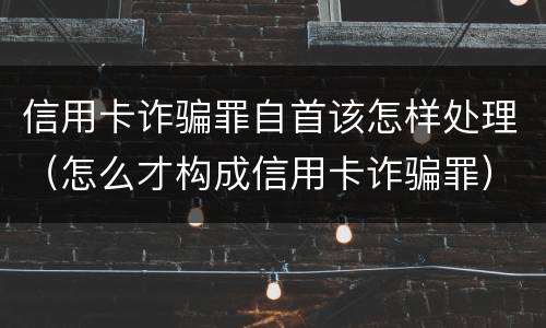 信用卡诈骗罪自首该怎样处理（怎么才构成信用卡诈骗罪）