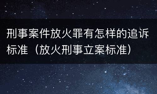 刑事案件放火罪有怎样的追诉标准（放火刑事立案标准）